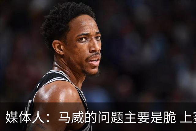 媒体人：马威的问题主要是脆 上赛季的60场出勤已经是生涯之最